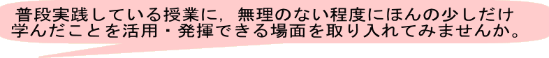 普段実践している授業に，無理のない程度にほんの少しだけ 学んだことを活用・発揮できる場面を取り入れてみませんか。