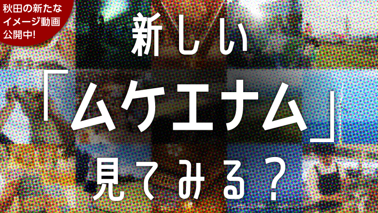 画像（リンクバナー）秋田の新たなイメージ動画公開中！　新しい「ムケエナム」見てみる？