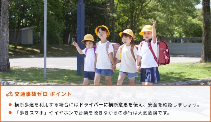 交通事故ゼロ ポイント 横断歩道を利用する場合にはドライバーに横断意思を伝え、安全を確認しましょう。「歩きスマホ」やイヤホンで音楽を聴きながらの歩行は大変危険です。