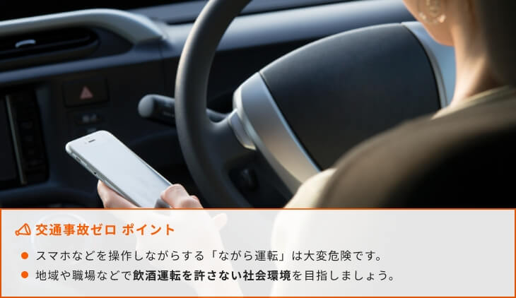 交通事故ゼロ ポイント スマホなどを操作しながらする「ながら運転」は大変危険です。地域や職場などで飲酒運転を許さない社会環境を目指しましょう。