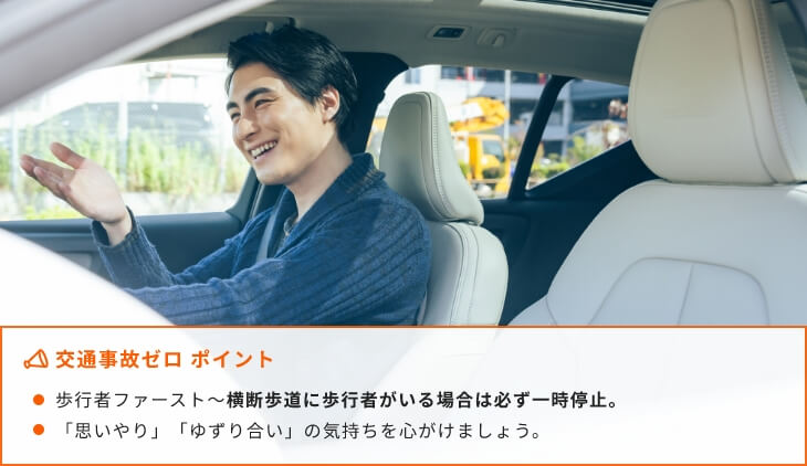 交通事故ゼロ ポイント歩行者ファースト~横断歩道に歩行者がいる場合は必ず一時停止。「思いやり」「ゆずり合い」の気持ちを心がけましょう。