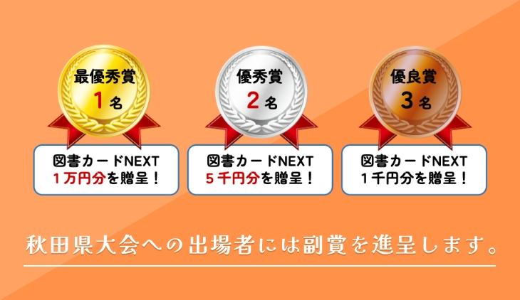 最優秀賞1名：図書カードNEXT1万円分を贈呈！ 優秀賞2名：図書カードNEXT5千円分を贈呈！ 優良賞3名：図書カードNEXT1千円分を贈呈！ 秋田県大会への出場者には副賞を進呈します。