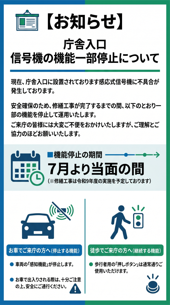 現在、庁舎入口に設置されております感知式信号機に不具合が発生しております。安全確保のため、7月より当面の間車両の感知機能が停止します。ご来庁の皆様には大変ご不便をおかけしますが、お車で出入りされる際は、十分注意の上安全にご通行ください。